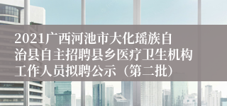 2021广西河池市大化瑶族自治县自主招聘县乡医疗卫生机构工作人员拟聘公示（第二批）