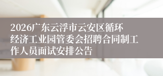 2026广东云浮市云安区循环经济工业园管委会招聘合同制工作人员面试安排公告