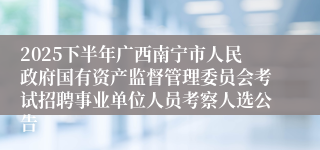 2025下半年广西南宁市人民政府国有资产监督管理委员会考试招聘事业单位人员考察人选公告