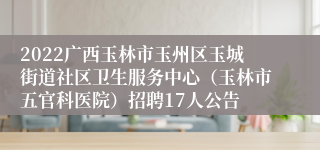 2022广西玉林市玉州区玉城街道社区卫生服务中心（玉林市五官科医院）招聘17人公告