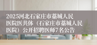 2025河北石家庄市藁城人民医院医共体(石家庄市藁城人民医院)公开招聘医师7名公告