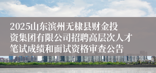 2025山东滨州无棣县财金投资集团有限公司招聘高层次人才笔试成绩和面试资格审查公告