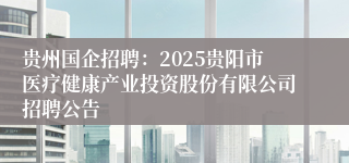 贵州国企招聘：2025贵阳市医疗健康产业投资股份有限公司招聘公告
