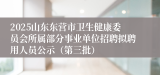 2025山东东营市卫生健康委员会所属部分事业单位招聘拟聘用人员公示（第三批）