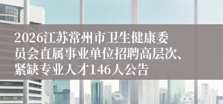 2026江苏常州市卫生健康委员会直属事业单位招聘高层次、紧缺专业人才146人公告