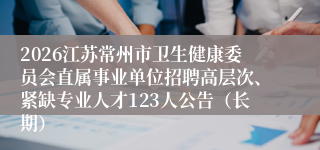2026江苏常州市卫生健康委员会直属事业单位招聘高层次、紧缺专业人才123人公告（长期）