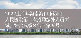 2022上半年海南海口市第四人民医院第二次招聘编外人员面试、综合成绩公告（第五号）