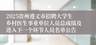 2025贵州遵义市招聘大学生乡村医生事业单位人员总成绩及进入下一个环节人员名单公告