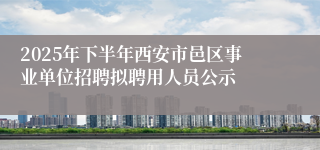 2025年下半年西安市邑区事业单位招聘拟聘用人员公示