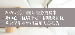 2026北京市国际服务贸易事务中心“优培计划”招聘应届优秀大学毕业生拟录用人员公告