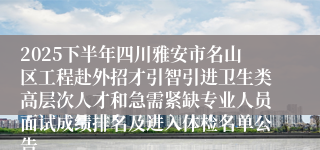 2025下半年四川雅安市名山区工程赴外招才引智引进卫生类高层次人才和急需紧缺专业人员面试成绩排名及进入体检名单公告