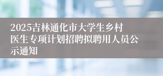 2025吉林通化市大学生乡村医生专项计划招聘拟聘用人员公示通知