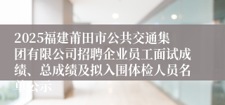 2025福建莆田市公共交通集团有限公司招聘企业员工面试成绩、总成绩及拟入围体检人员名单公示