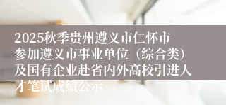 2025秋季贵州遵义市仁怀市参加遵义市事业单位(综合类)及国有企业赴省内外高校引进人才笔试成绩公示