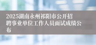 2025湖南永州祁阳市公开招聘事业单位工作人员面试成绩公布
