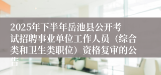 2025年下半年岳池县公开考试招聘事业单位工作人员（综合类和卫生类职位）资格复审的公告