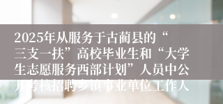 2025年从服务于古蔺县的“三支一扶”高校毕业生和“大学生志愿服务西部计划”人员中公开考核招聘乡镇事业单位工作人