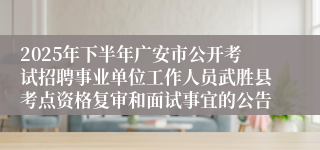 2025年下半年广安市公开考试招聘事业单位工作人员武胜县考点资格复审和面试事宜的公告