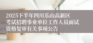 2025下半年四川乐山高新区考试招聘事业单位工作人员面试资格复审有关事项公告