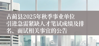 古蔺县2025年秋季事业单位引进急需紧缺人才笔试成绩及排名、面试相关事宜的公告