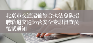 北京市交通运输综合执法总队招聘轨道交通运营安全专职督查员笔试通知