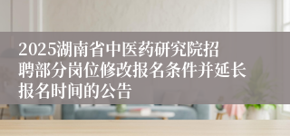 2025湖南省中医药研究院招聘部分岗位修改报名条件并延长报名时间的公告