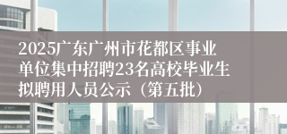 2025广东广州市花都区事业单位集中招聘23名高校毕业生拟聘用人员公示（第五批）