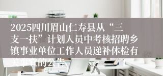 2025四川眉山仁寿县从“三支一扶”计划人员中考核招聘乡镇事业单位工作人员递补体检有关事宜的公告