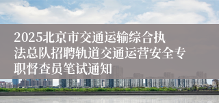 2025北京市交通运输综合执法总队招聘轨道交通运营安全专职督查员笔试通知
