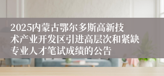 2025内蒙古鄂尔多斯高新技术产业开发区引进高层次和紧缺专业人才笔试成绩的公告