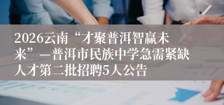 2026云南“才聚普洱智赢未来”—普洱市民族中学急需紧缺人才第二批招聘5人公告