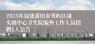 2025年福建莆田市秀屿区埭头镇中心卫生院编外工作人员招聘1人公告