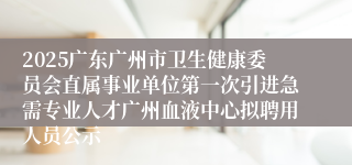 2025广东广州市卫生健康委员会直属事业单位第一次引进急需专业人才广州血液中心拟聘用人员公示