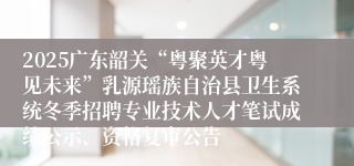 2025广东韶关“粤聚英才粤见未来”乳源瑶族自治县卫生系统冬季招聘专业技术人才笔试成绩公示、资格复审公告