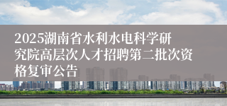 2025湖南省水利水电科学研究院高层次人才招聘第二批次资格复审公告