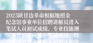 2025陕甘边革命根据地照金纪念馆事业单位招聘讲解员进入笔试人员初试成绩、专业技能测试(讲解)成绩、笔试成绩、综合成绩及进入体检人员情况和体检安排公告