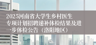 2025河南省大学生乡村医生专项计划招聘递补体检结果及进一步体检公告（洛阳地区）