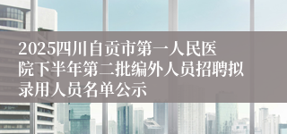 2025四川自贡市第一人民医院下半年第二批编外人员招聘拟录用人员名单公示