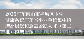 2025广东佛山市禅城区卫生健康系统广东省事业单位集中招聘高层次和急需紧缺人才（第二批）拟聘公示