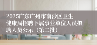 2025广东广州市南沙区卫生健康局招聘下属事业单位人员拟聘人员公示(第二批)
