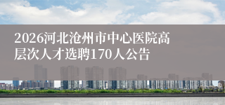 2026河北沧州市中心医院高层次人才选聘170人公告