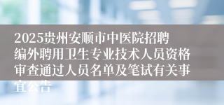 2025贵州安顺市中医院招聘编外聘用卫生专业技术人员资格审查通过人员名单及笔试有关事宜公告