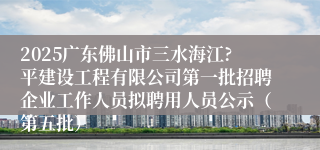 2025广东佛山市三水海江?平建设工程有限公司第一批招聘企业工作人员拟聘用人员公示（第五批）