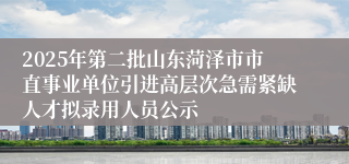 2025年第二批山东菏泽市市直事业单位引进高层次急需紧缺人才拟录用人员公示