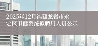 2025年12月福建龙岩市永定区卫健系统拟聘用人员公示
