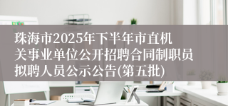 珠海市2025年下半年市直机关事业单位公开招聘合同制职员拟聘人员公示公告(第五批)