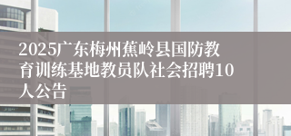 2025广东梅州蕉岭县国防教育训练基地教员队社会招聘10人公告