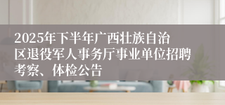 2025年下半年广西壮族自治区退役军人事务厅事业单位招聘考察、体检公告