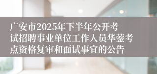 广安市2025年下半年公开考试招聘事业单位工作人员华蓥考点资格复审和面试事宜的公告