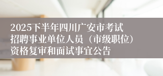 2025下半年四川广安市考试招聘事业单位人员（市级职位）资格复审和面试事宜公告